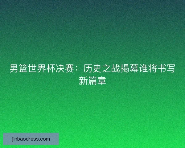 男篮世界杯决赛:历史之战揭幕谁将书写新篇章 男篮世界杯决赛:历史之战揭幕谁将书写新篇章