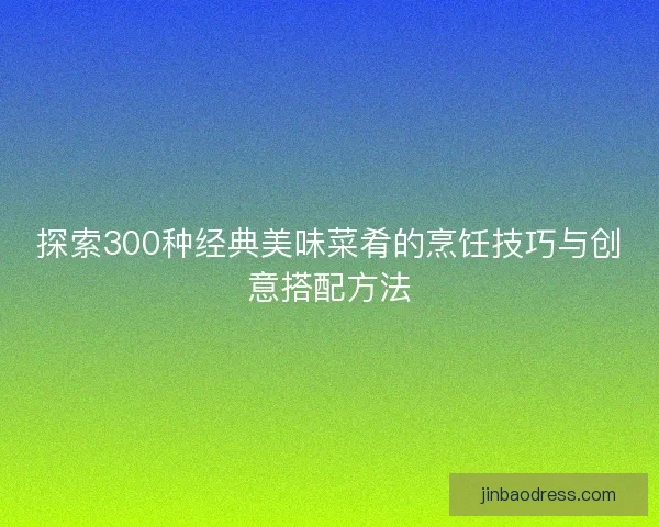 探索300种经典美味菜肴的烹饪技巧与创意搭配方法