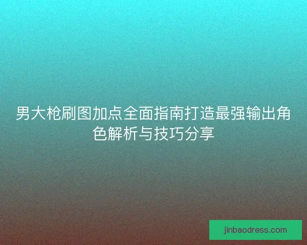男大枪刷图加点全面指南打造最强输出角色解析与技巧分享