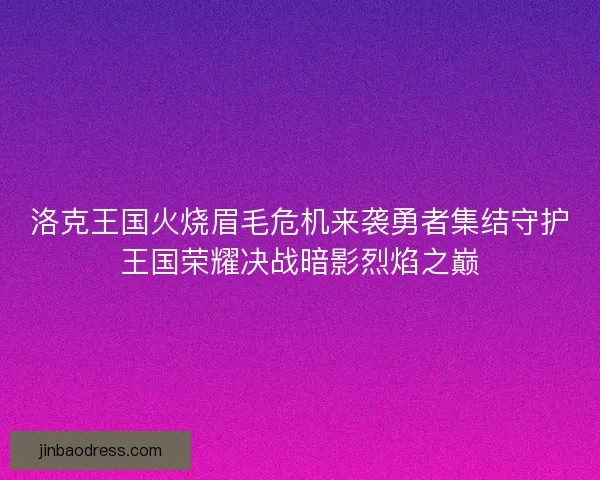 洛克王国火烧眉毛危机来袭勇者集结守护王国荣耀决战暗影烈焰之巅