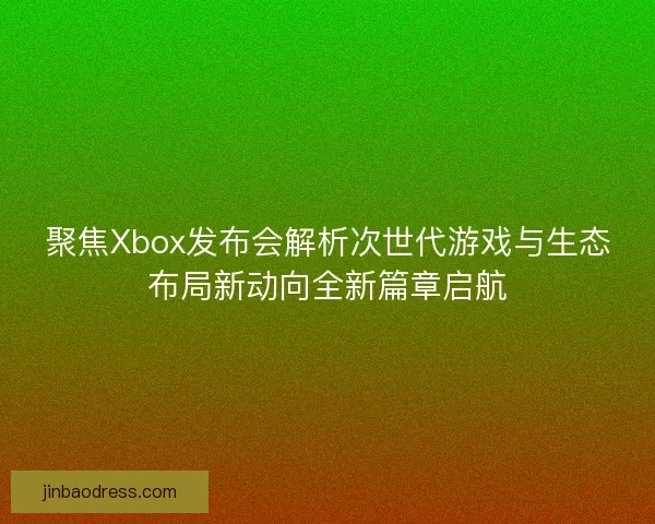 聚焦Xbox发布会解析次世代游戏与生态布局新动向全新篇章启航