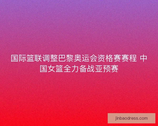 国际篮联调整巴黎奥运会资格赛赛程 中国女篮全力备战亚预赛