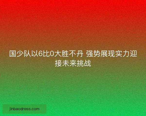 国少队以6比0大胜不丹 强势展现实力迎接未来挑战 国少队以6比0大胜不丹 强势展现实力迎接未来挑战