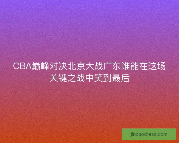 CBA巅峰对决北京大战广东谁能在这场关键之战中笑到最后 CBA巅峰对决北京大战广东谁能在这场关键之战中笑到最后
