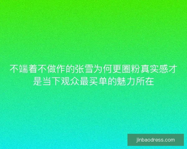 不端着不做作的张雪为何更圈粉真实感才是当下观众最买单的魅力所在