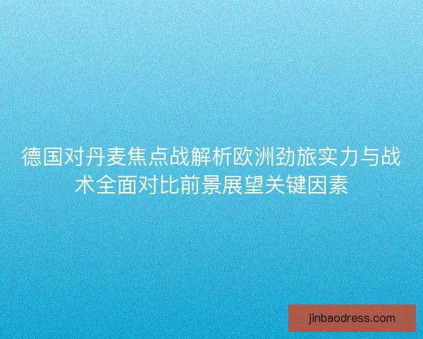 德国对丹麦焦点战解析欧洲劲旅实力与战术全面对比前景展望关键因素