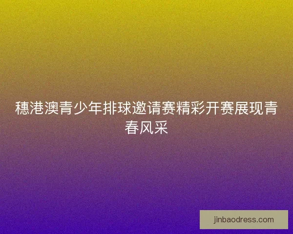 穗港澳青少年排球邀请赛精彩开赛展现青春风采