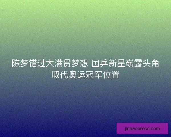 陈梦错过大满贯梦想 国乒新星崭露头角取代奥运冠军位置 陈梦错过大满贯梦想 国乒新星崭露头角取代奥运冠军位置