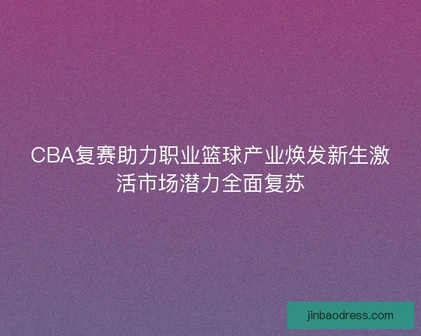 CBA复赛助力职业篮球产业焕发新生激活市场潜力全面复苏