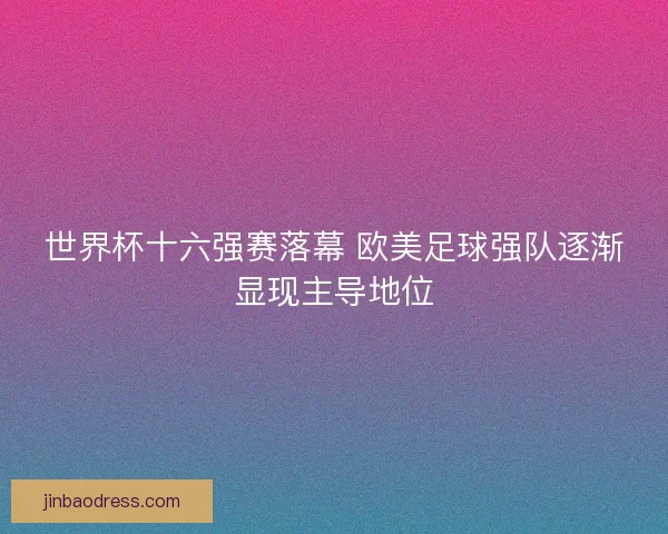 世界杯十六强赛落幕 欧美足球强队逐渐显现主导地位