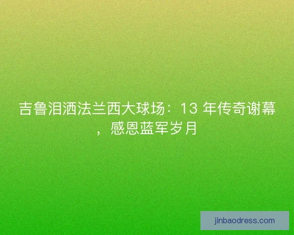 吉鲁泪洒法兰西大球场：13 年传奇谢幕，感恩蓝军岁月