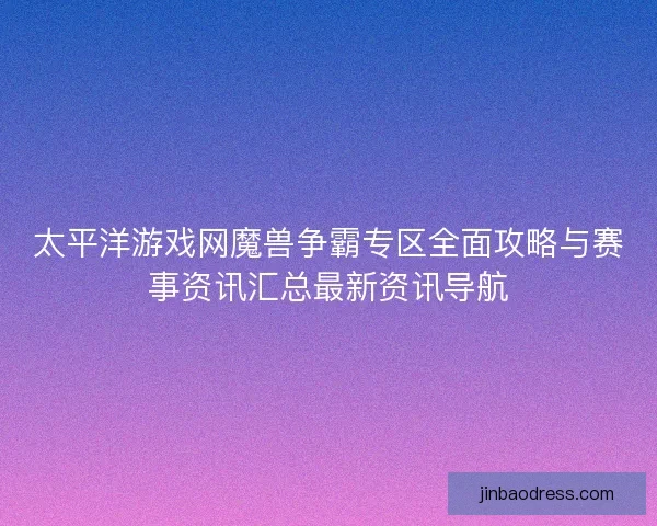 太平洋游戏网魔兽争霸专区全面攻略与赛事资讯汇总最新资讯导航