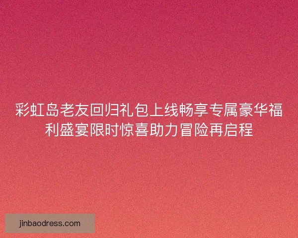 彩虹岛老友回归礼包上线畅享专属豪华福利盛宴限时惊喜助力冒险再启程