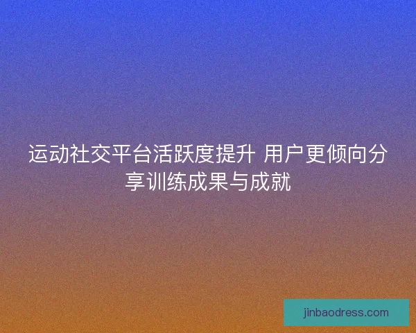 运动社交平台活跃度提升 用户更倾向分享训练成果与成就
