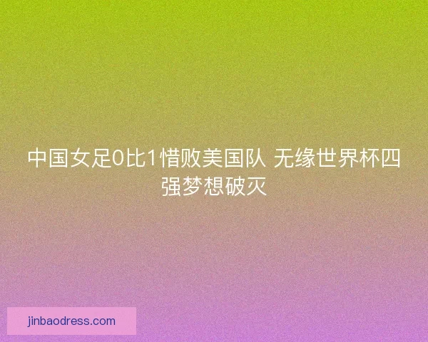中国女足0比1惜败美国队 无缘世界杯四强梦想破灭