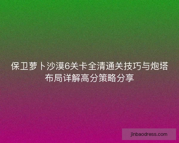 保卫萝卜沙漠6关卡全清通关技巧与炮塔布局详解高分策略分享 保卫萝卜沙漠6关卡全清通关技巧与炮塔布局详解高分策略分享