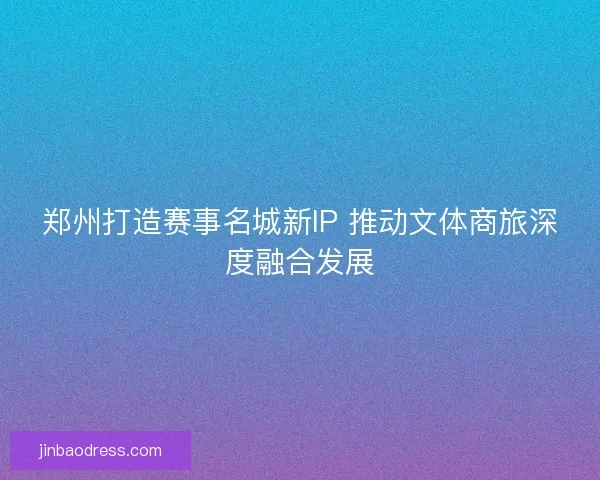 郑州打造赛事名城新IP 推动文体商旅深度融合发展