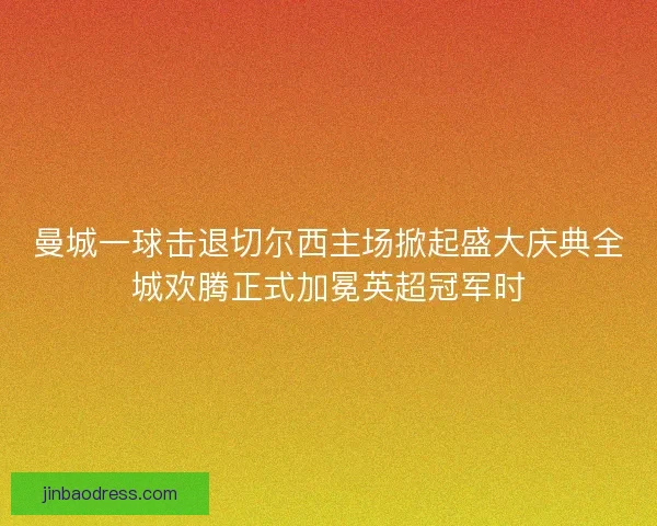 曼城一球击退切尔西主场掀起盛大庆典全城欢腾正式加冕英超冠军时