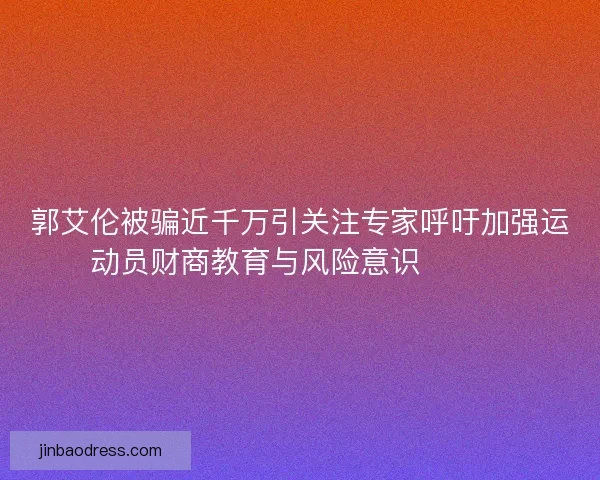 郭艾伦被骗近千万引关注专家呼吁加强运动员财商教育与风险意识⚠️💰
