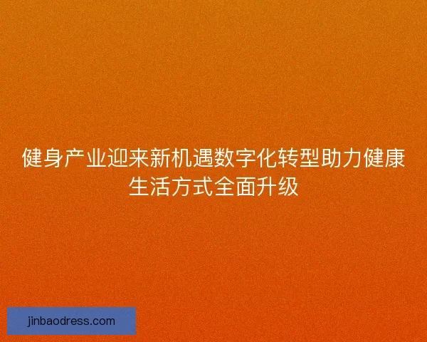 健身产业迎来新机遇数字化转型助力健康生活方式全面升级 健身产业迎来新机遇数字化转型助力健康生活方式全面升级