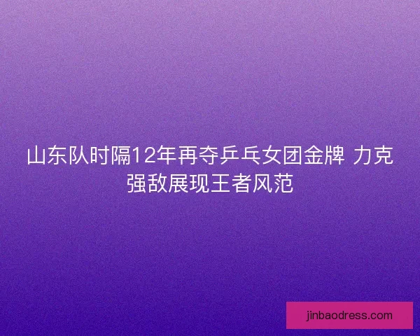 山东队时隔12年再夺乒乓女团金牌 力克强敌展现王者风范