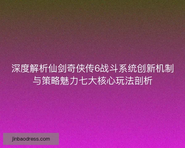 深度解析仙剑奇侠传6战斗系统创新机制与策略魅力七大核心玩法剖析