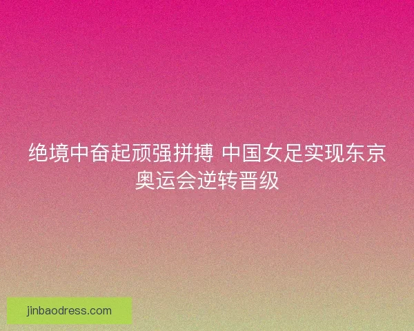 绝境中奋起顽强拼搏 中国女足实现东京奥运会逆转晋级