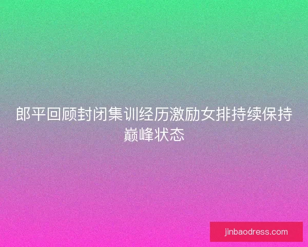郎平回顾封闭集训经历激励女排持续保持巅峰状态