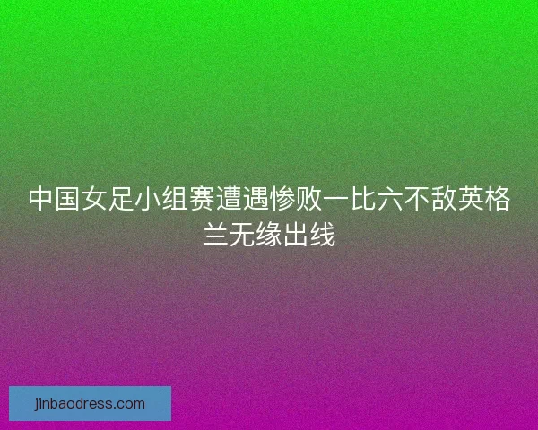 中国女足小组赛遭遇惨败一比六不敌英格兰无缘出线