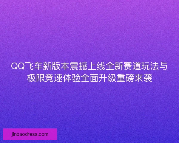 QQ飞车新版本震撼上线全新赛道玩法与极限竞速体验全面升级重磅来袭