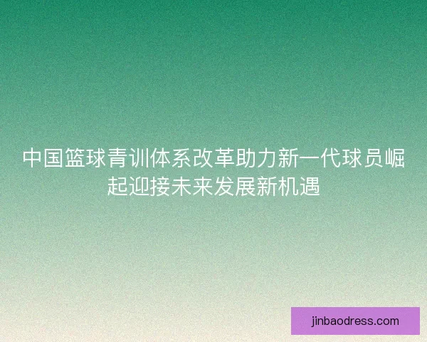 中国篮球青训体系改革助力新一代球员崛起迎接未来发展新机遇 中国篮球青训体系改革助力新一代球员崛起迎接未来发展新机遇