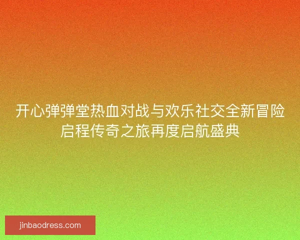 开心弹弹堂热血对战与欢乐社交全新冒险启程传奇之旅再度启航盛典 开心弹弹堂热血对战与欢乐社交全新冒险启程传奇之旅再度启航盛典